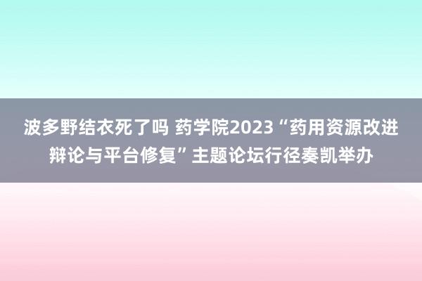 波多野结衣死了吗 药学院2023“药用资源改进辩论与平台修复”主题论坛行径奏凯举办