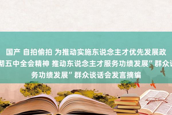 国产 自拍偷拍 为推动实施东说念主才优先发展政策服务——“贯彻五中全会精神 推动东说念主才服务功绩发展”群众谈话会发言摘编