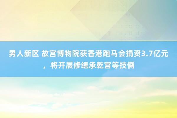 男人新区 故宫博物院获香港跑马会捐资3.7亿元，将开展修缮承乾宫等技俩