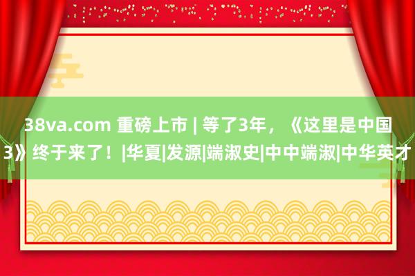 38va.com 重磅上市 | 等了3年，《这里是中国3》终于来了！|华夏|发源|端淑史|中中端淑|中华英才