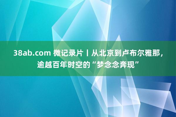 38ab.com 微记录片丨从北京到卢布尔雅那，逾越百年时空的“梦念念奔现”