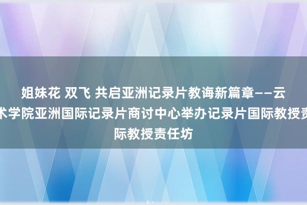 姐妹花 双飞 共启亚洲记录片教诲新篇章——云南艺术学院亚洲国际记录片商讨中心举办记录片国际教授责任坊